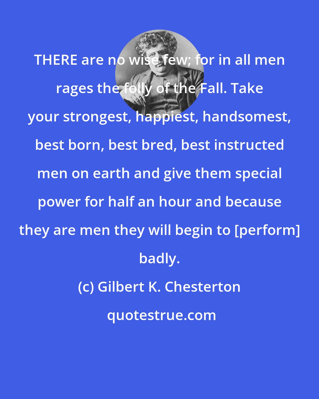 Gilbert K. Chesterton: THERE are no wise few; for in all men rages the folly of the Fall. Take your strongest, happiest, handsomest, best born, best bred, best instructed men on earth and give them special power for half an hour and because they are men they will begin to [perform] badly.