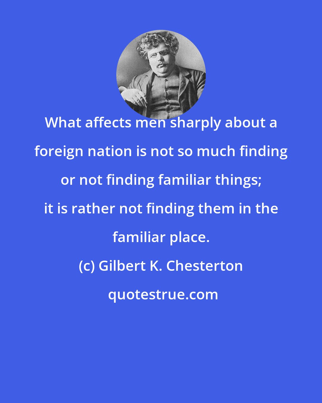 Gilbert K. Chesterton: What affects men sharply about a foreign nation is not so much finding or not finding familiar things; it is rather not finding them in the familiar place.
