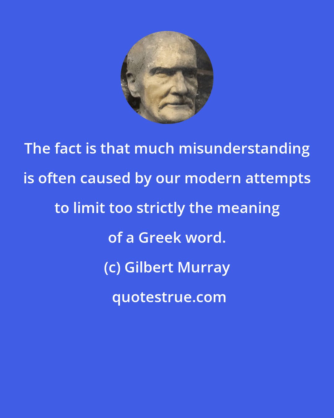 Gilbert Murray: The fact is that much misunderstanding is often caused by our modern attempts to limit too strictly the meaning of a Greek word.