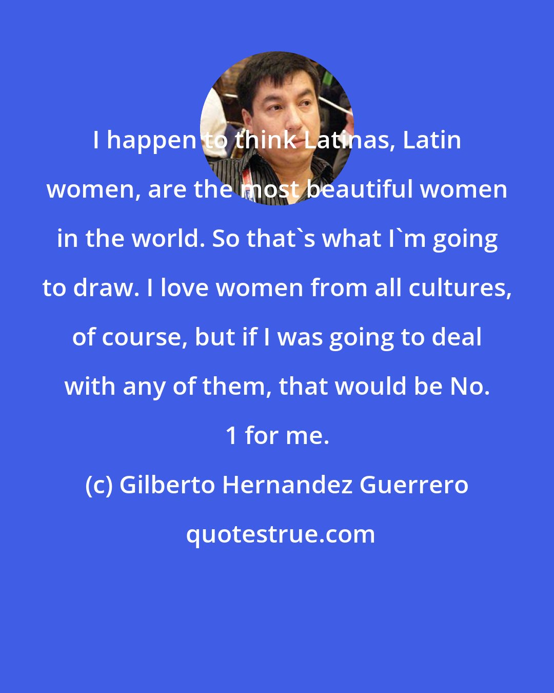 Gilberto Hernandez Guerrero: I happen to think Latinas, Latin women, are the most beautiful women in the world. So that's what I'm going to draw. I love women from all cultures, of course, but if I was going to deal with any of them, that would be No. 1 for me.