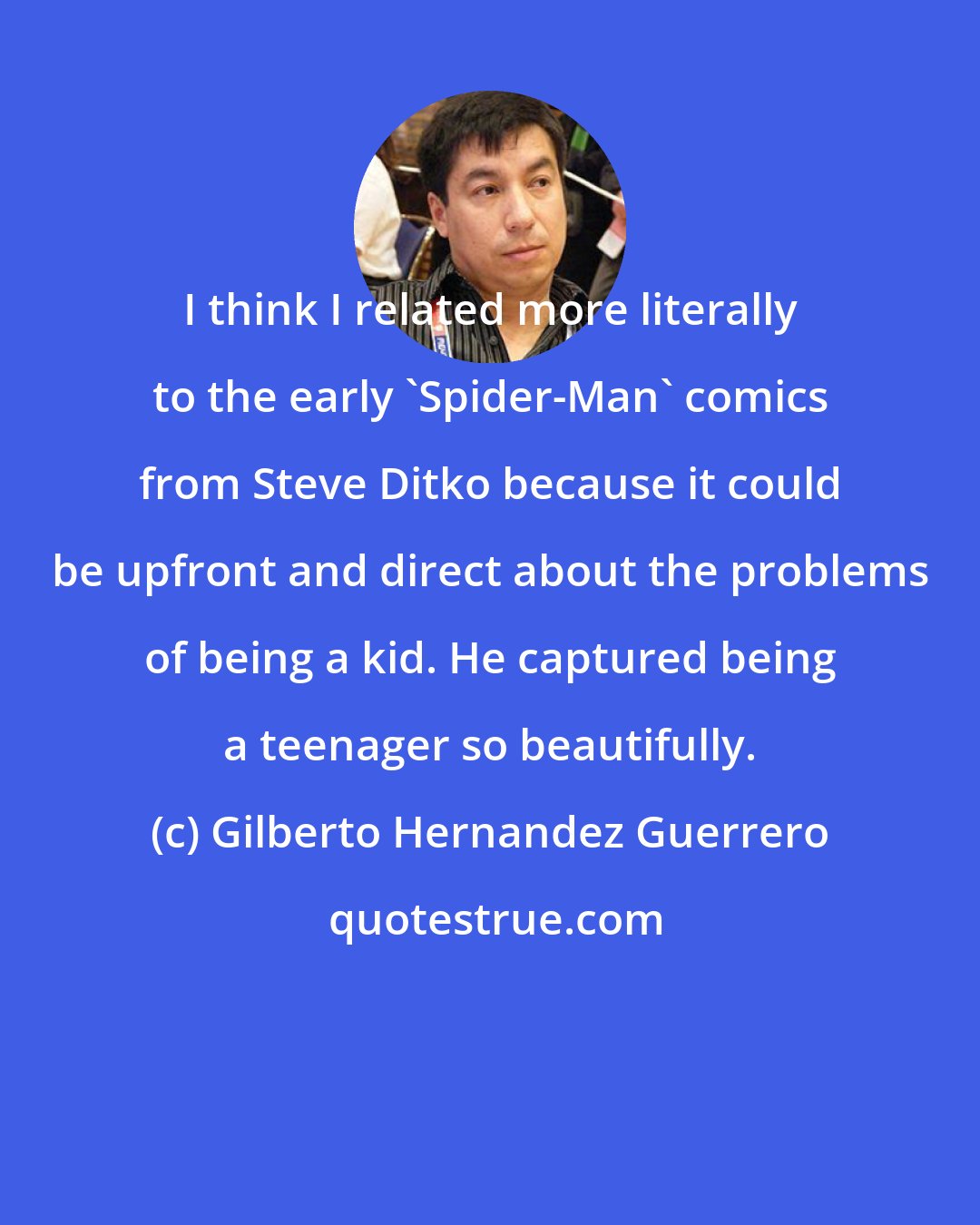 Gilberto Hernandez Guerrero: I think I related more literally to the early 'Spider-Man' comics from Steve Ditko because it could be upfront and direct about the problems of being a kid. He captured being a teenager so beautifully.