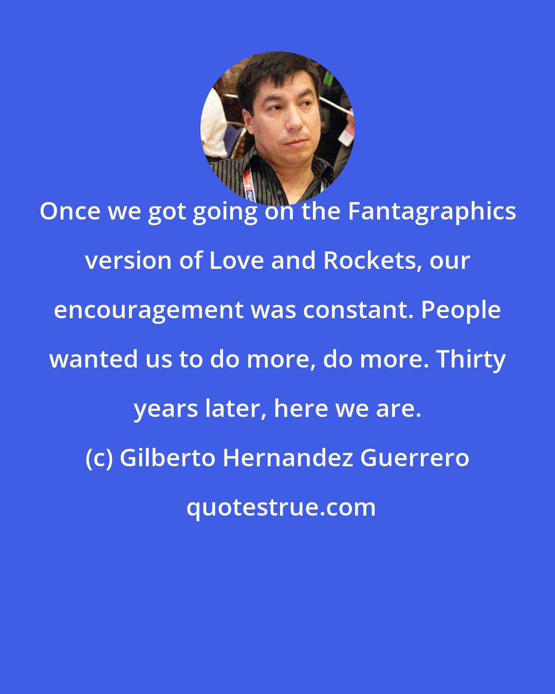 Gilberto Hernandez Guerrero: Once we got going on the Fantagraphics version of Love and Rockets, our encouragement was constant. People wanted us to do more, do more. Thirty years later, here we are.