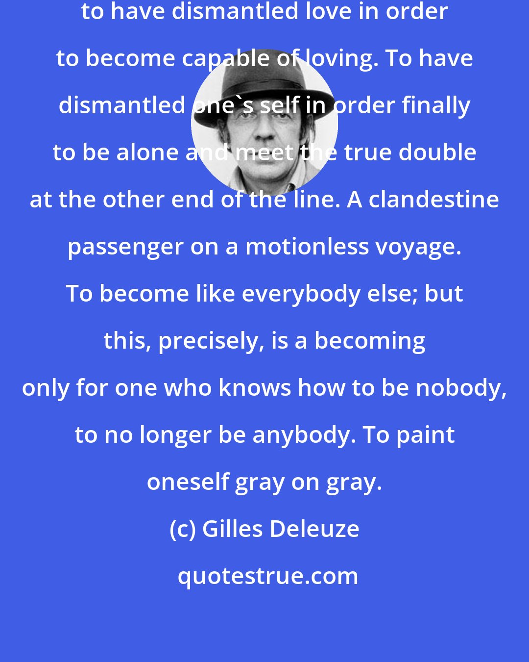 Gilles Deleuze: To become imperceptible oneself, to have dismantled love in order to become capable of loving. To have dismantled one's self in order finally to be alone and meet the true double at the other end of the line. A clandestine passenger on a motionless voyage. To become like everybody else; but this, precisely, is a becoming only for one who knows how to be nobody, to no longer be anybody. To paint oneself gray on gray.