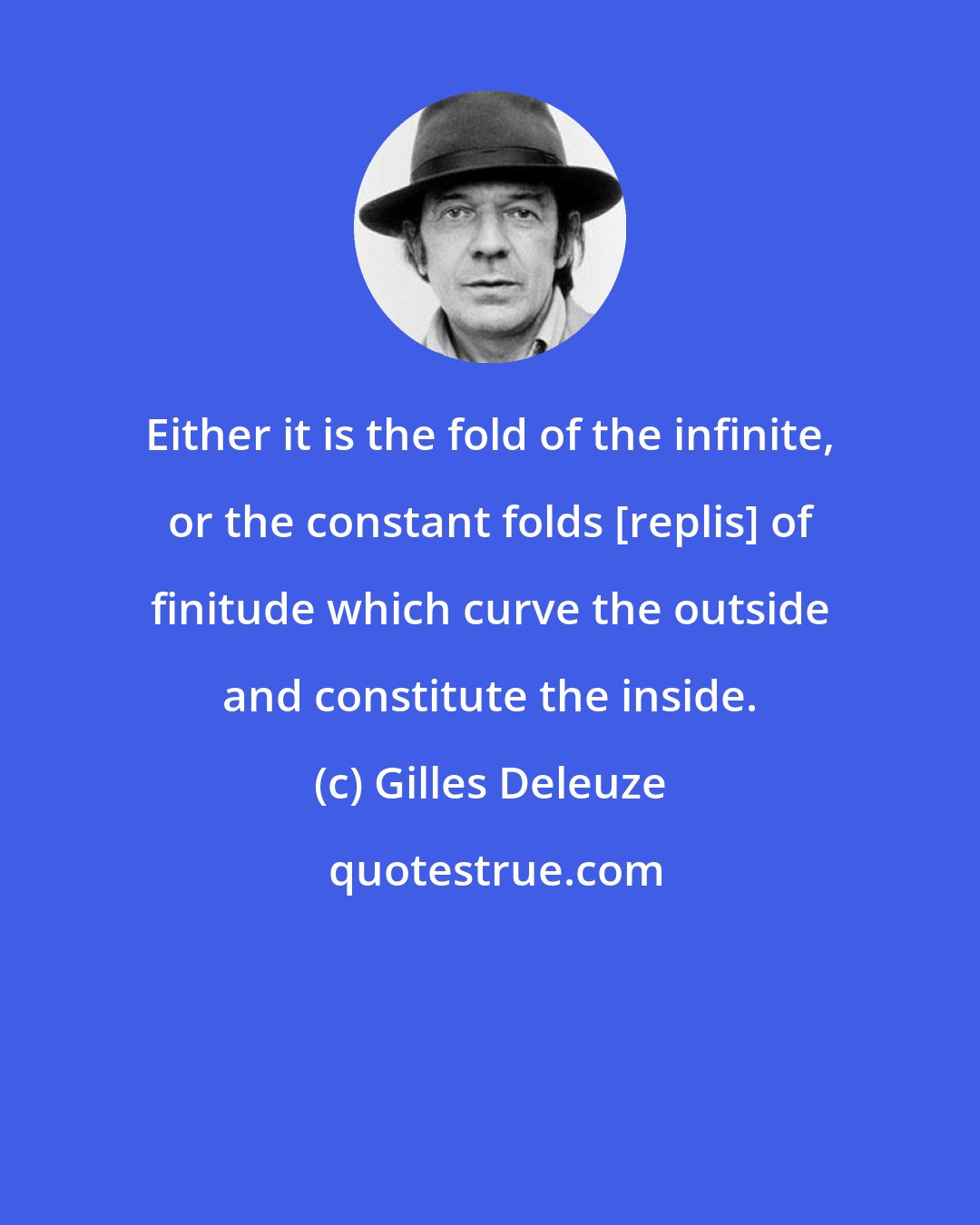 Gilles Deleuze: Either it is the fold of the infinite, or the constant folds [replis] of finitude which curve the outside and constitute the inside.