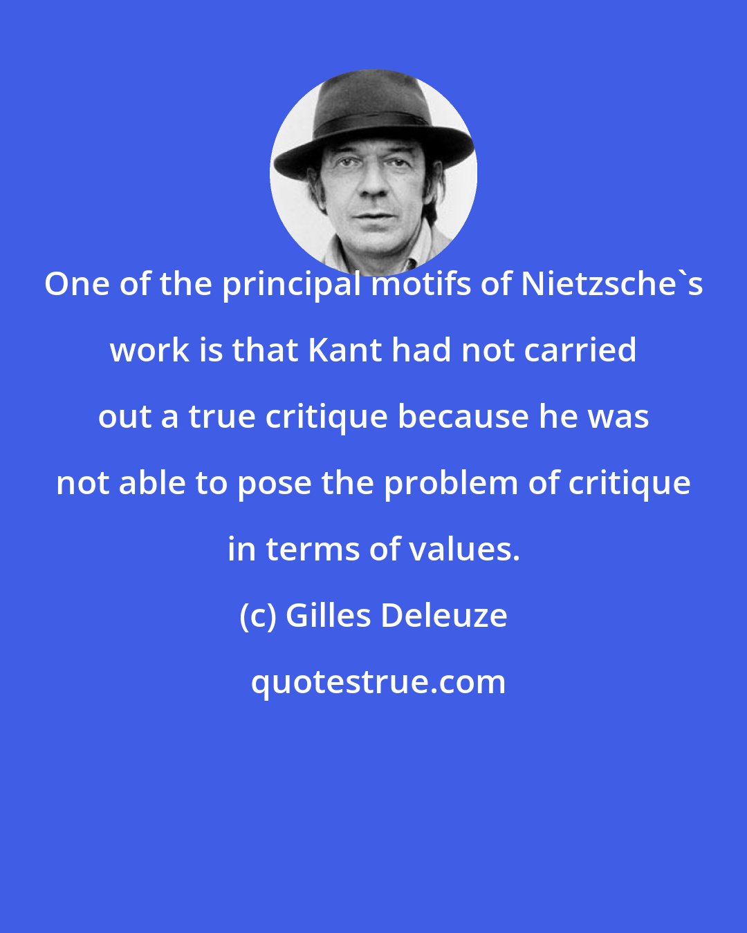 Gilles Deleuze: One of the principal motifs of Nietzsche's work is that Kant had not carried out a true critique because he was not able to pose the problem of critique in terms of values.