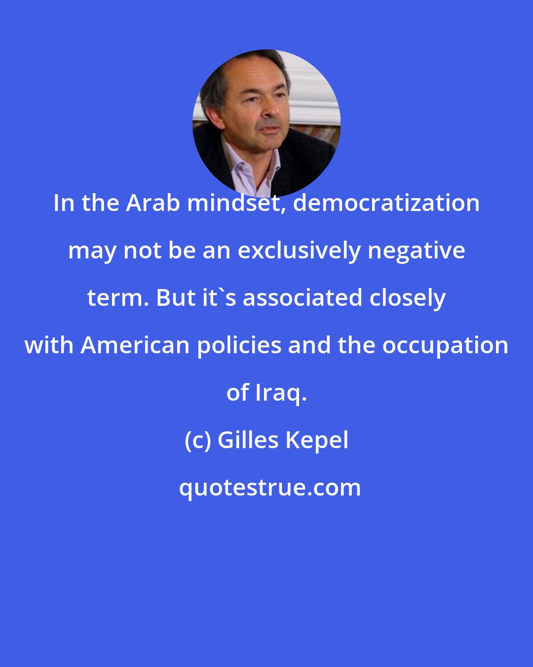 Gilles Kepel: In the Arab mindset, democratization may not be an exclusively negative term. But it's associated closely with American policies and the occupation of Iraq.