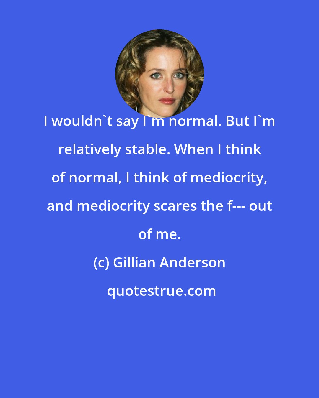 Gillian Anderson: I wouldn't say I'm normal. But I'm relatively stable. When I think of normal, I think of mediocrity, and mediocrity scares the f--- out of me.