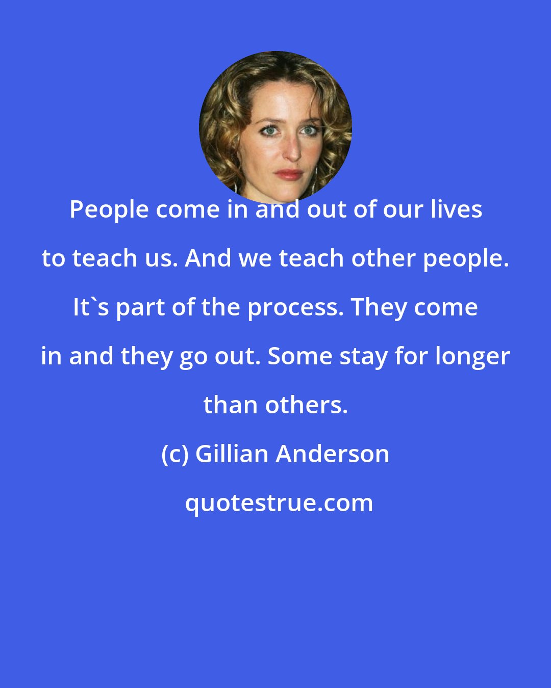 Gillian Anderson: People come in and out of our lives to teach us. And we teach other people. It's part of the process. They come in and they go out. Some stay for longer than others.