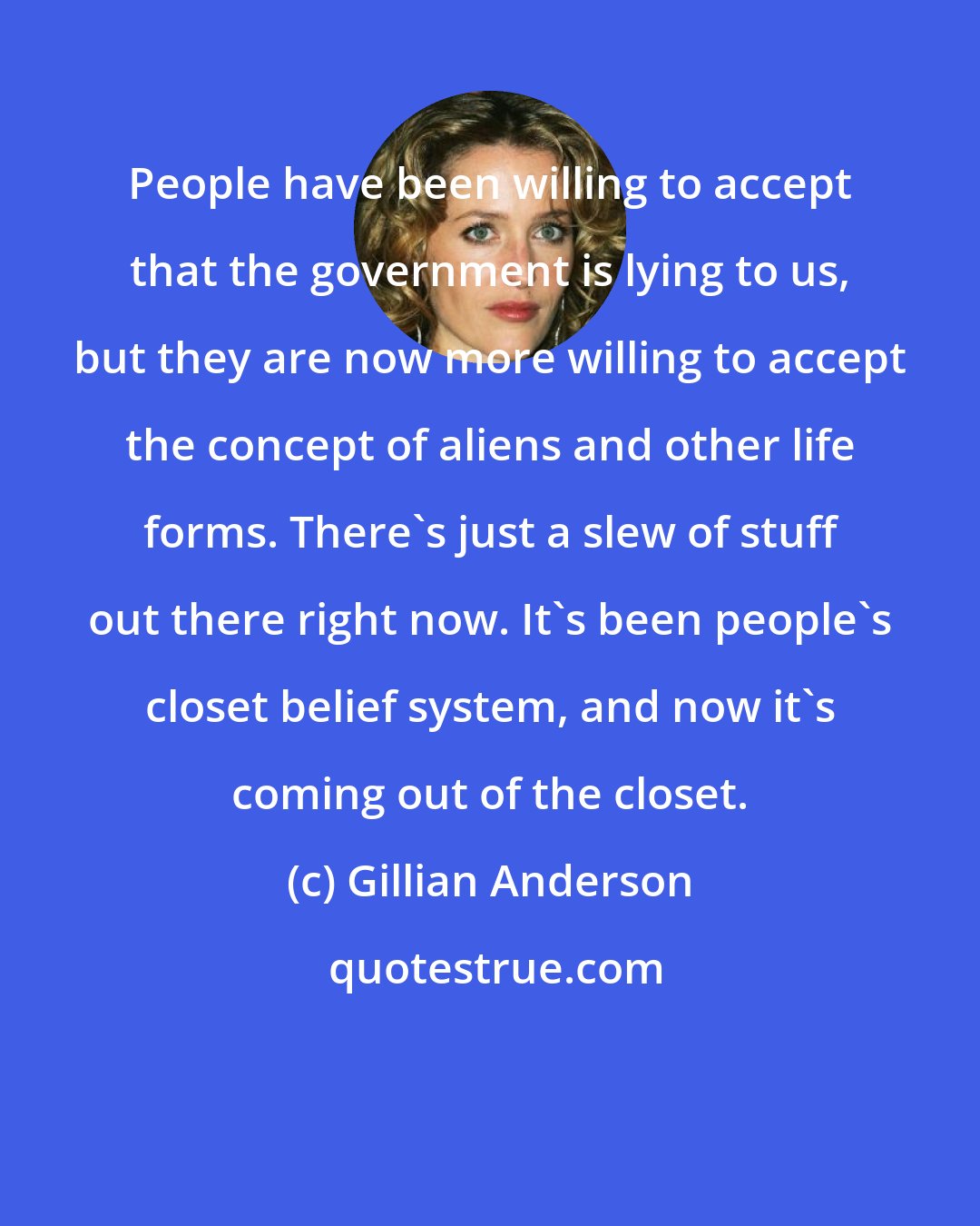 Gillian Anderson: People have been willing to accept that the government is lying to us, but they are now more willing to accept the concept of aliens and other life forms. There's just a slew of stuff out there right now. It's been people's closet belief system, and now it's coming out of the closet.