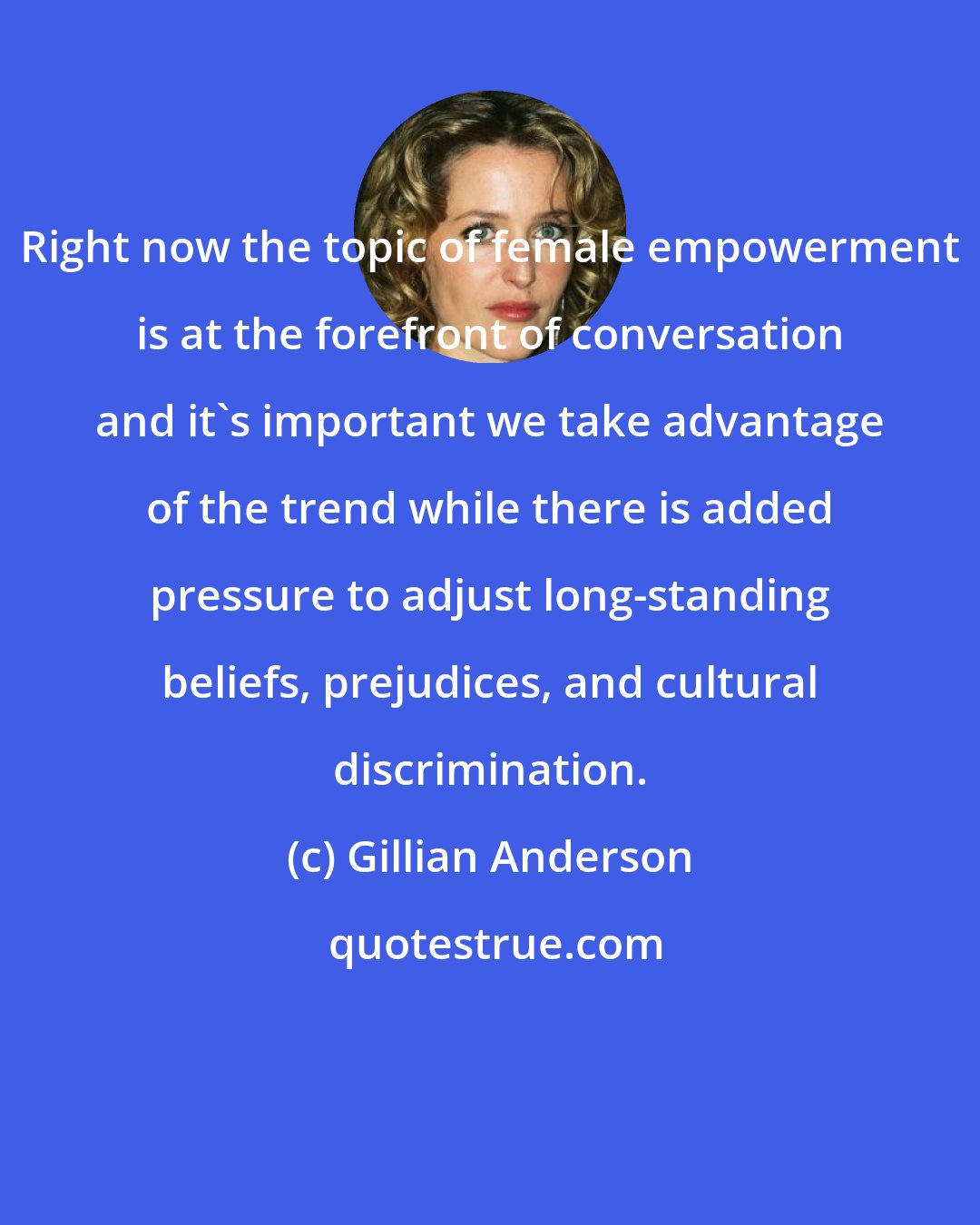 Gillian Anderson: Right now the topic of female empowerment is at the forefront of conversation and it's important we take advantage of the trend while there is added pressure to adjust long-standing beliefs, prejudices, and cultural discrimination.