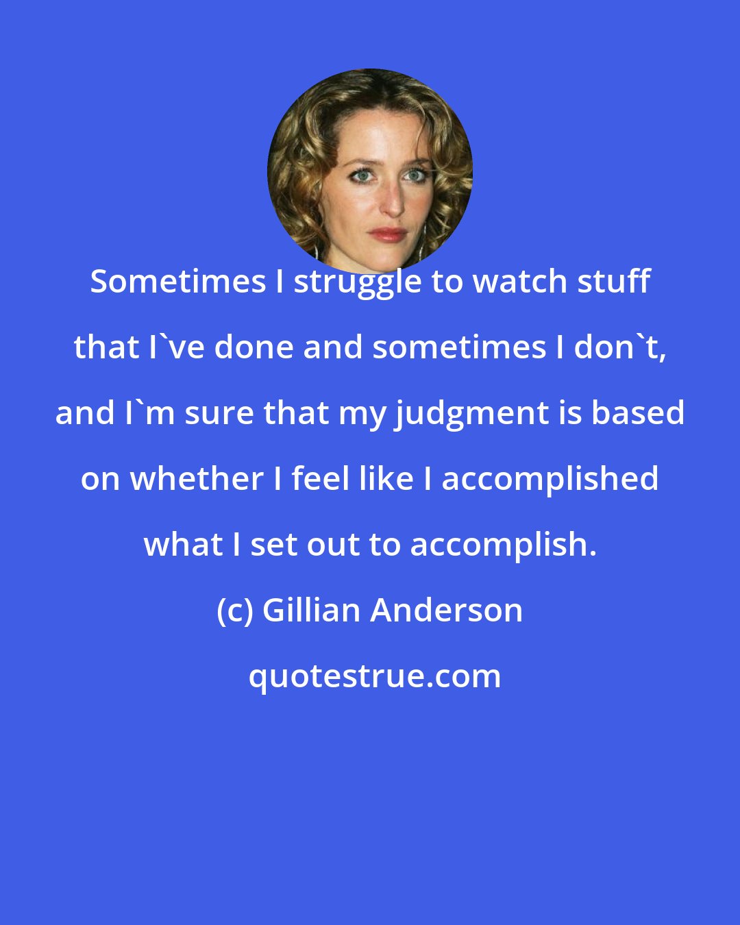 Gillian Anderson: Sometimes I struggle to watch stuff that I've done and sometimes I don't, and I'm sure that my judgment is based on whether I feel like I accomplished what I set out to accomplish.