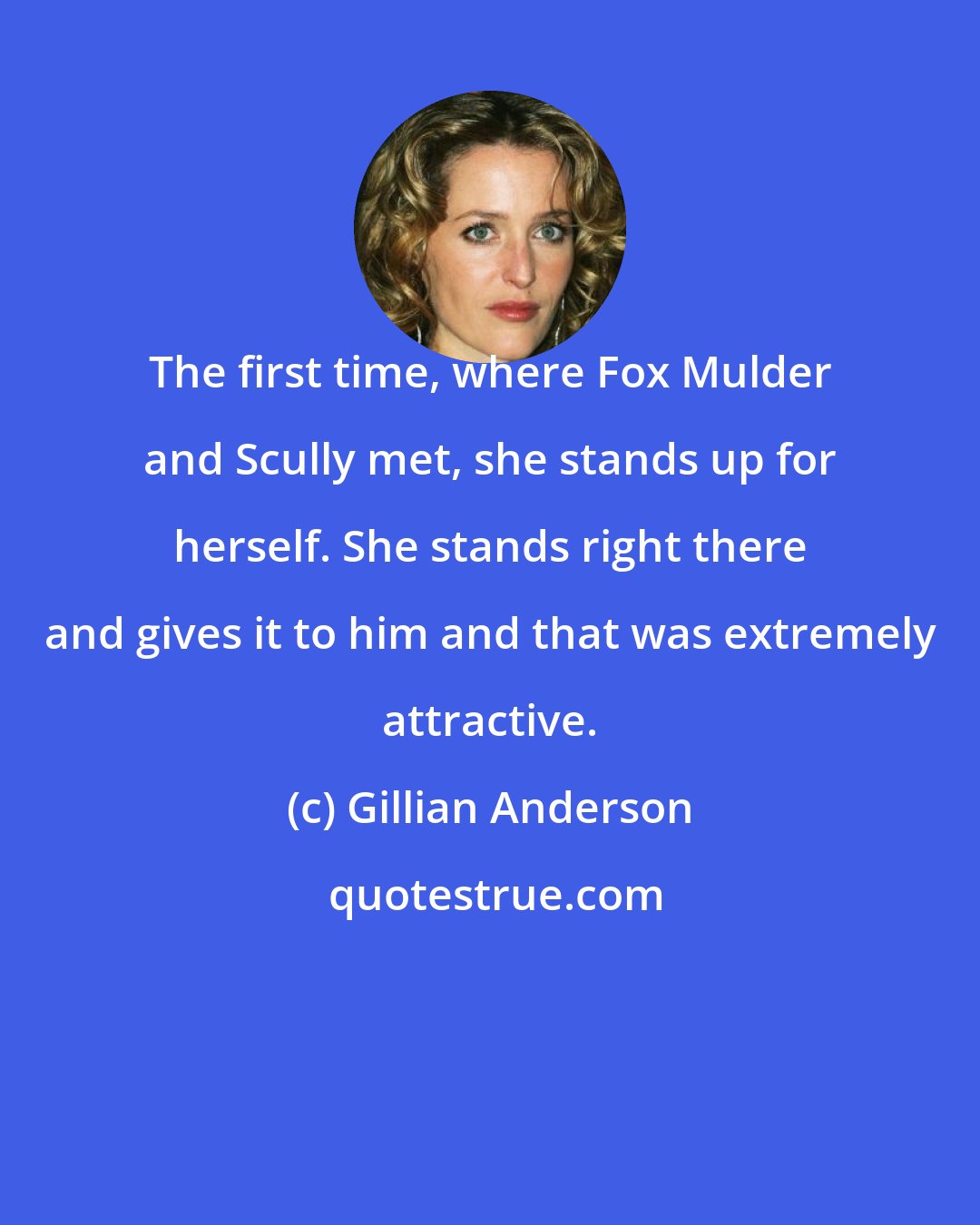 Gillian Anderson: The first time, where Fox Mulder and Scully met, she stands up for herself. She stands right there and gives it to him and that was extremely attractive.