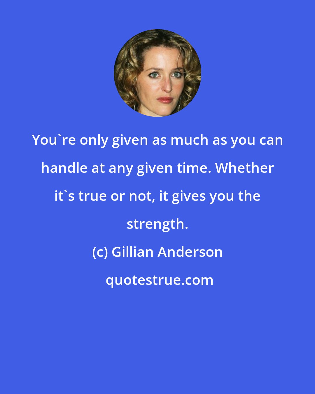 Gillian Anderson: You're only given as much as you can handle at any given time. Whether it's true or not, it gives you the strength.