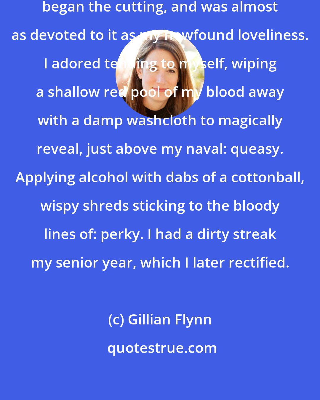 Gillian Flynn: It was that summer, too, that I began the cutting, and was almost as devoted to it as my newfound loveliness. I adored tending to myself, wiping a shallow red pool of my blood away with a damp washcloth to magically reveal, just above my naval: queasy. Applying alcohol with dabs of a cottonball, wispy shreds sticking to the bloody lines of: perky. I had a dirty streak my senior year, which I later rectified.