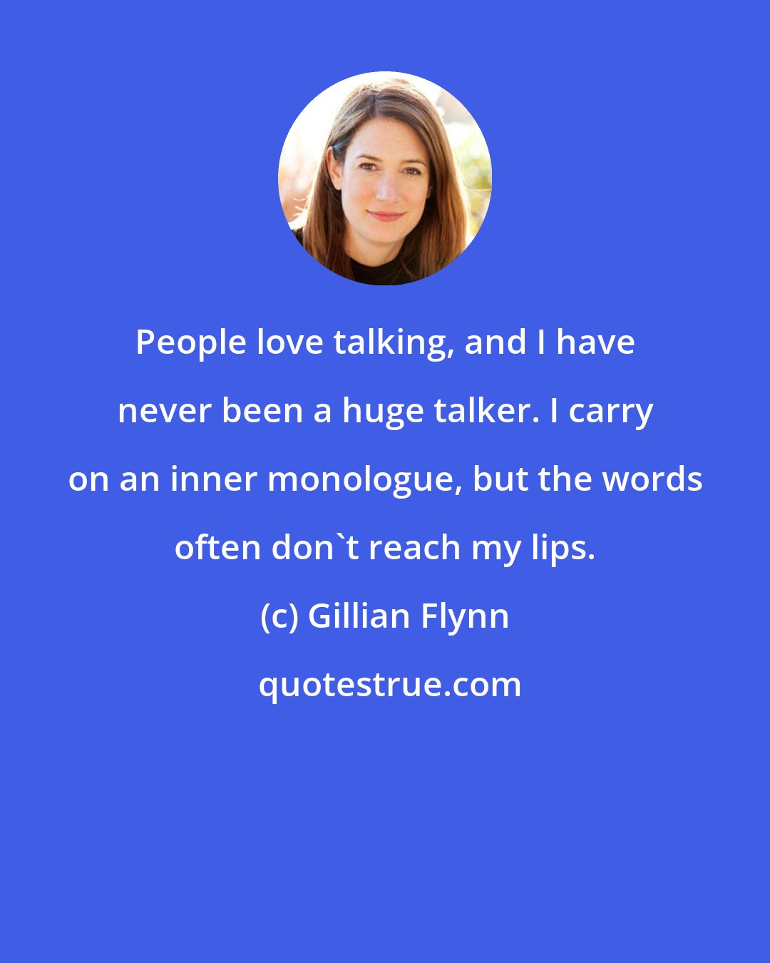 Gillian Flynn: People love talking, and I have never been a huge talker. I carry on an inner monologue, but the words often don't reach my lips.