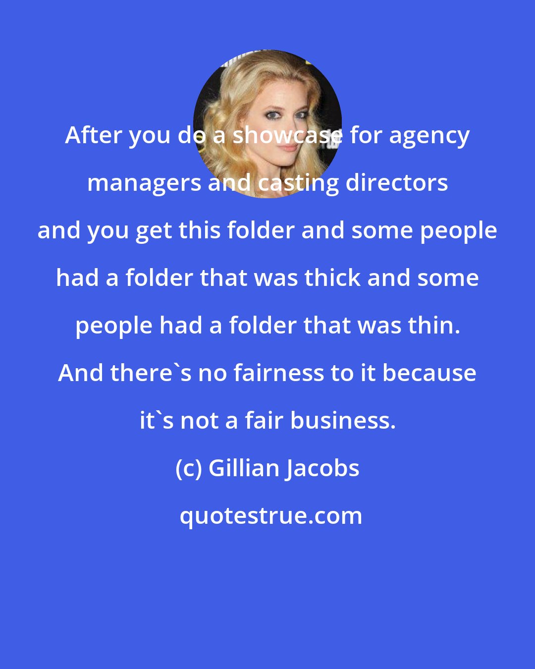 Gillian Jacobs: After you do a showcase for agency managers and casting directors and you get this folder and some people had a folder that was thick and some people had a folder that was thin. And there's no fairness to it because it's not a fair business.