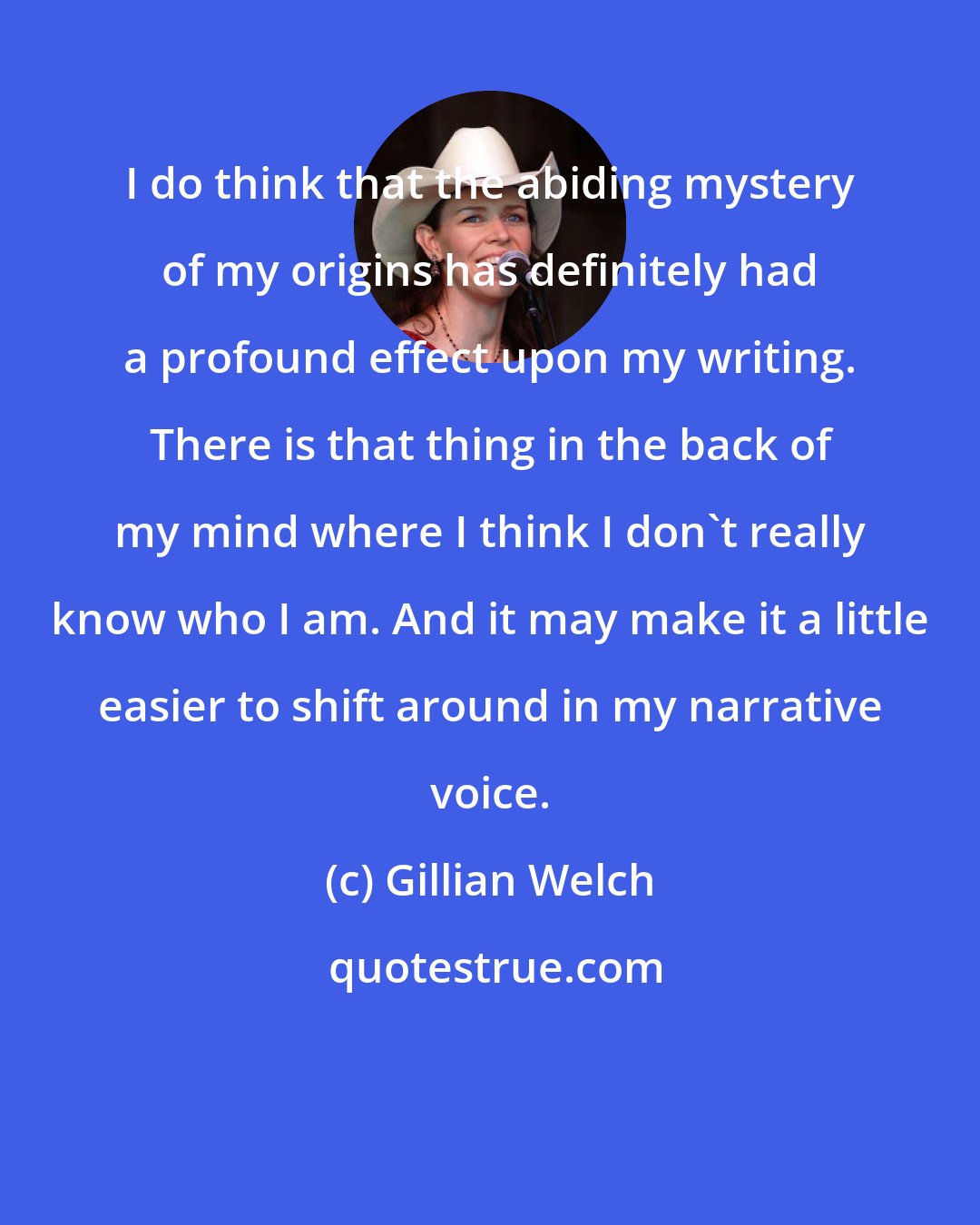 Gillian Welch: I do think that the abiding mystery of my origins has definitely had a profound effect upon my writing. There is that thing in the back of my mind where I think I don't really know who I am. And it may make it a little easier to shift around in my narrative voice.