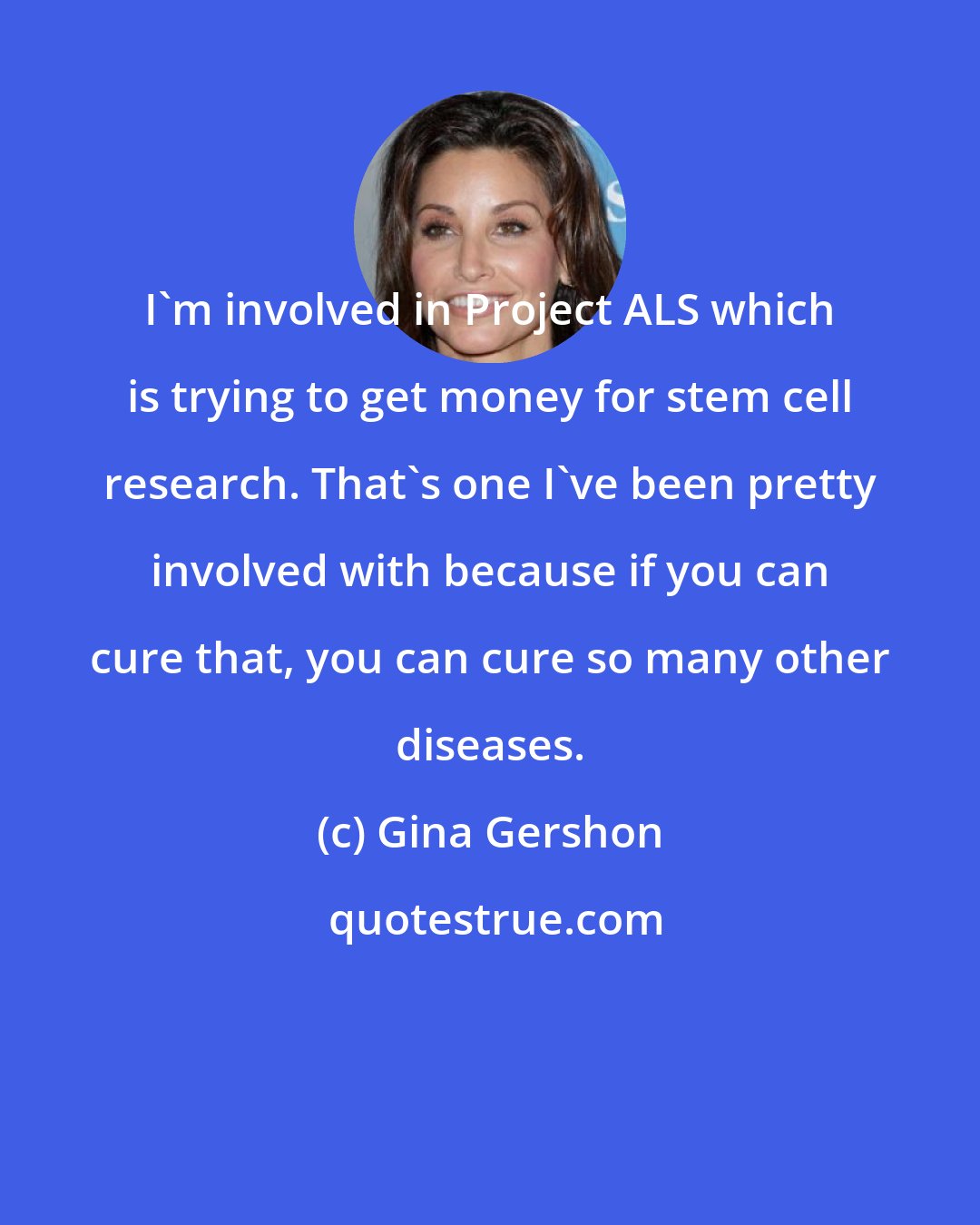 Gina Gershon: I'm involved in Project ALS which is trying to get money for stem cell research. That's one I've been pretty involved with because if you can cure that, you can cure so many other diseases.