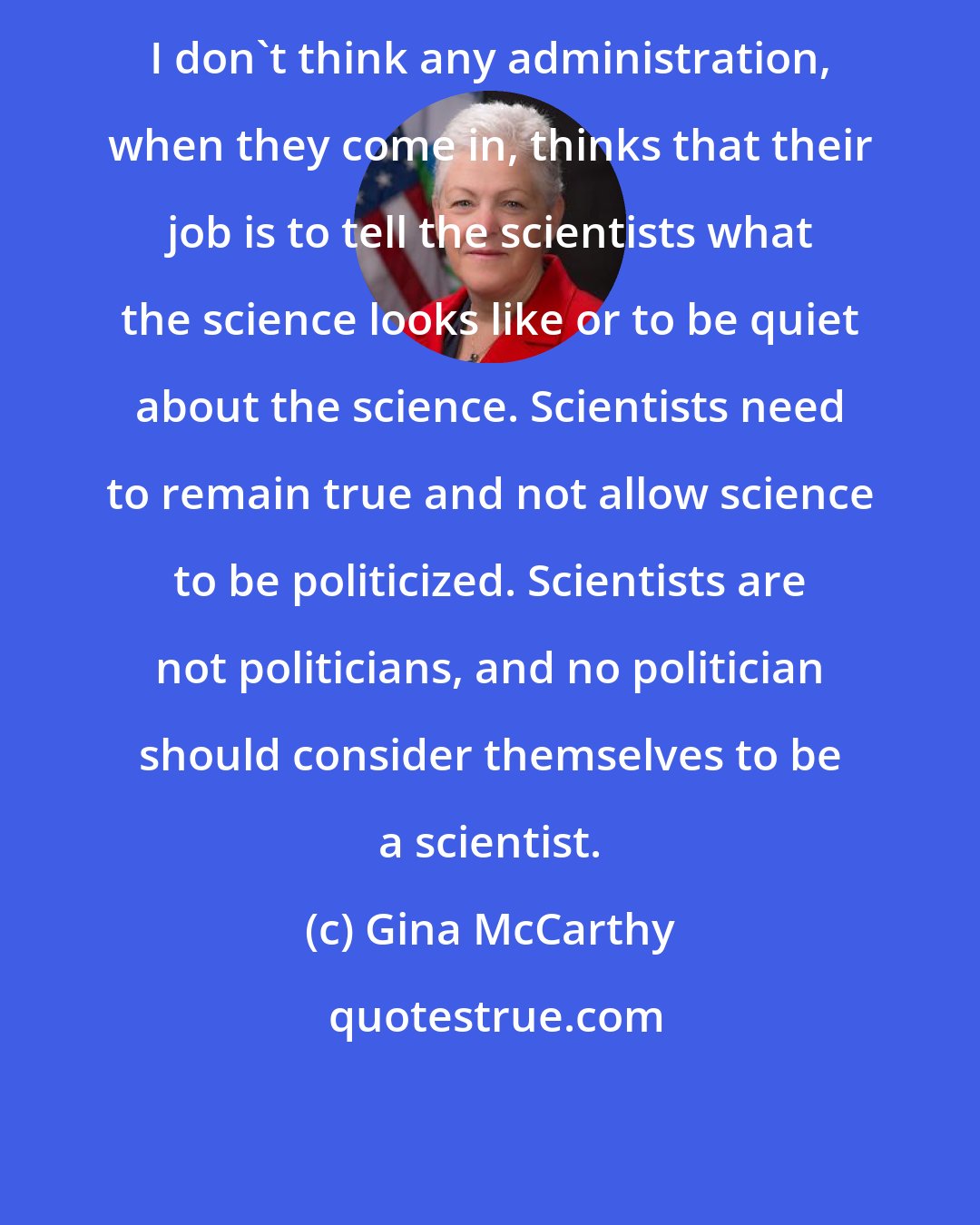 Gina McCarthy: I don't think any administration, when they come in, thinks that their job is to tell the scientists what the science looks like or to be quiet about the science. Scientists need to remain true and not allow science to be politicized. Scientists are not politicians, and no politician should consider themselves to be a scientist.