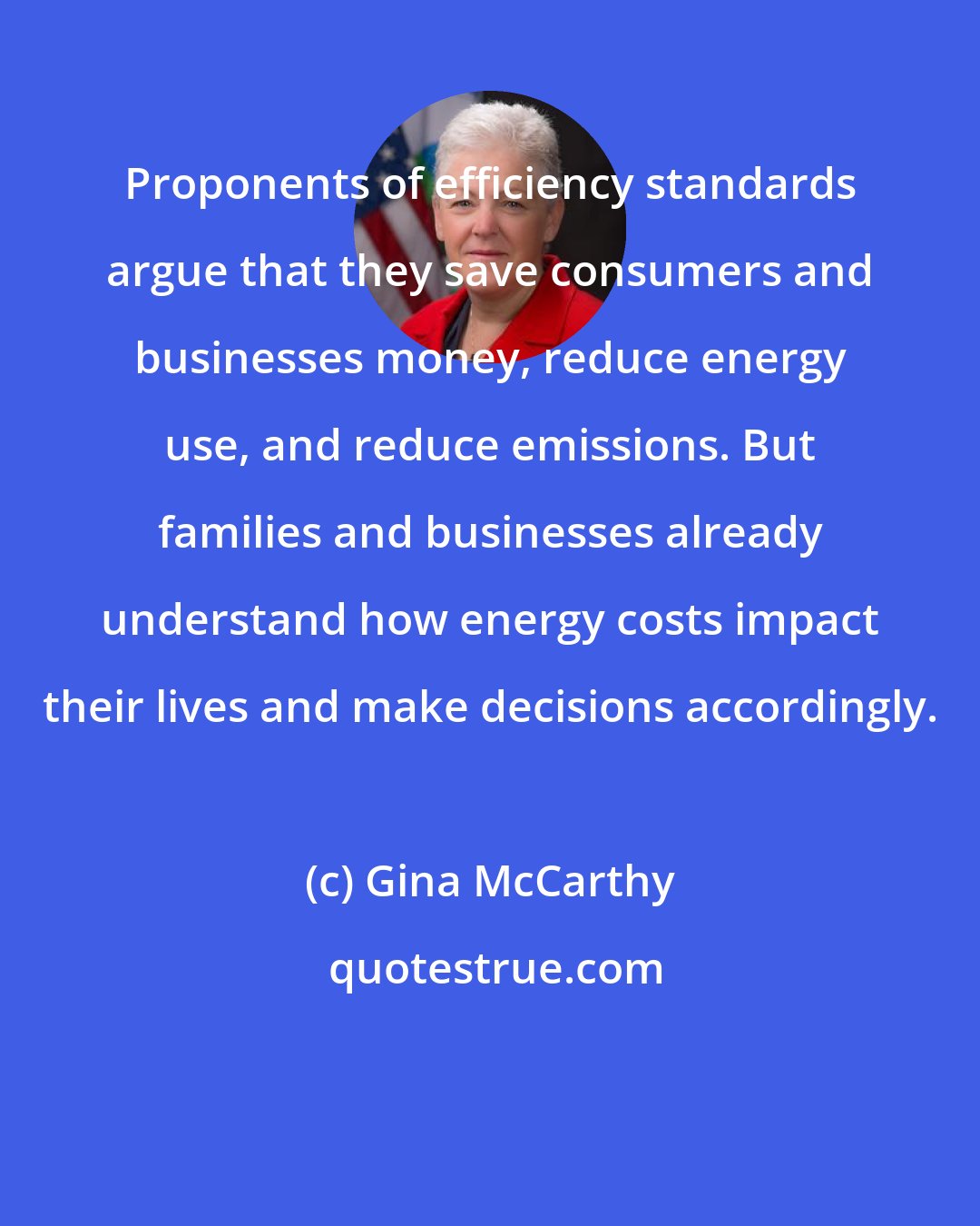Gina McCarthy: Proponents of efficiency standards argue that they save consumers and businesses money, reduce energy use, and reduce emissions. But families and businesses already understand how energy costs impact their lives and make decisions accordingly.
