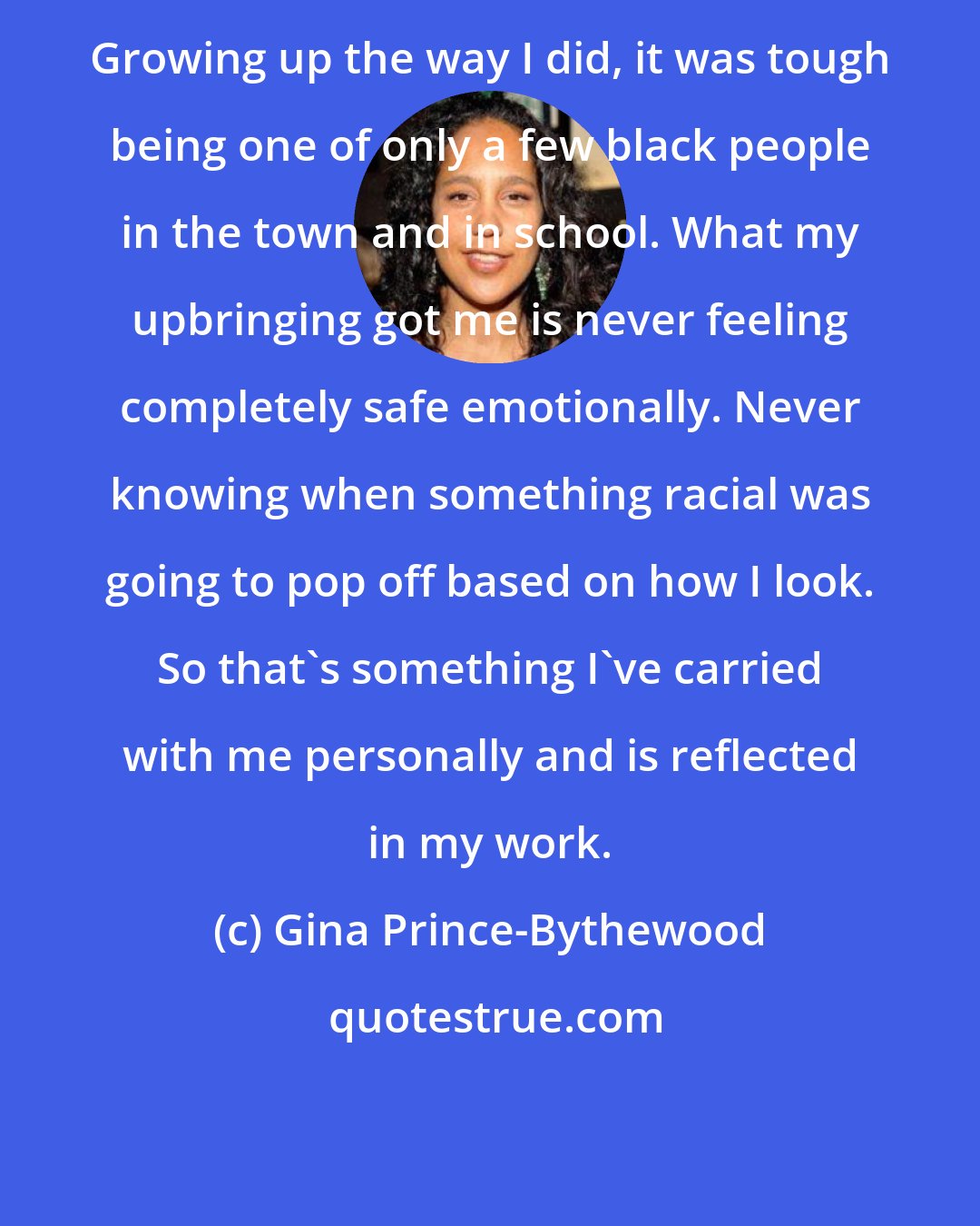 Gina Prince-Bythewood: Growing up the way I did, it was tough being one of only a few black people in the town and in school. What my upbringing got me is never feeling completely safe emotionally. Never knowing when something racial was going to pop off based on how I look. So that's something I've carried with me personally and is reflected in my work.