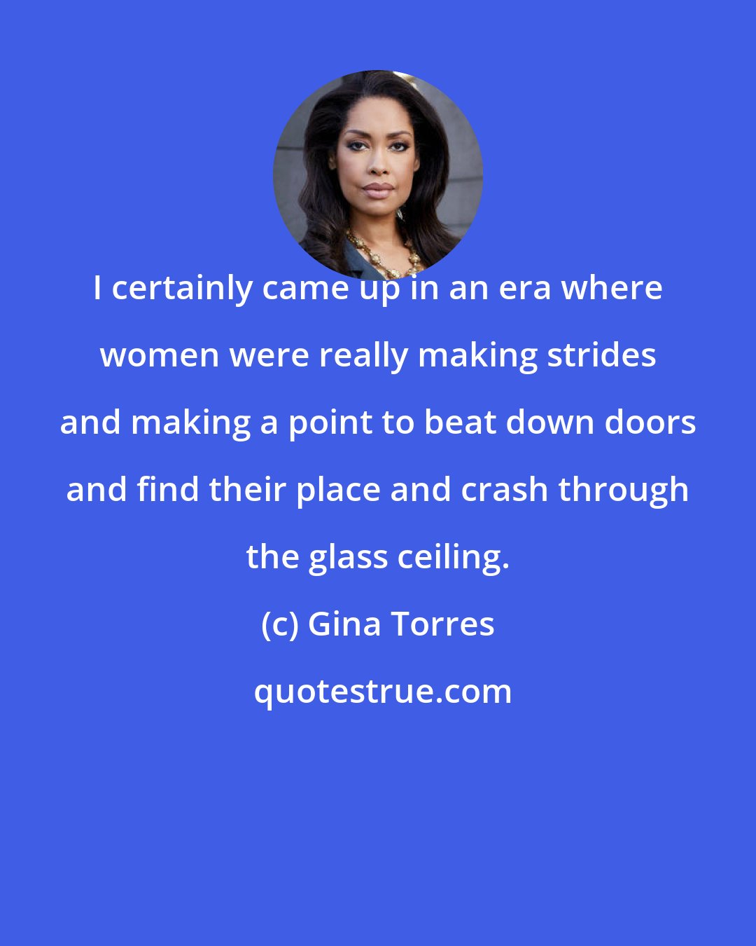 Gina Torres: I certainly came up in an era where women were really making strides and making a point to beat down doors and find their place and crash through the glass ceiling.