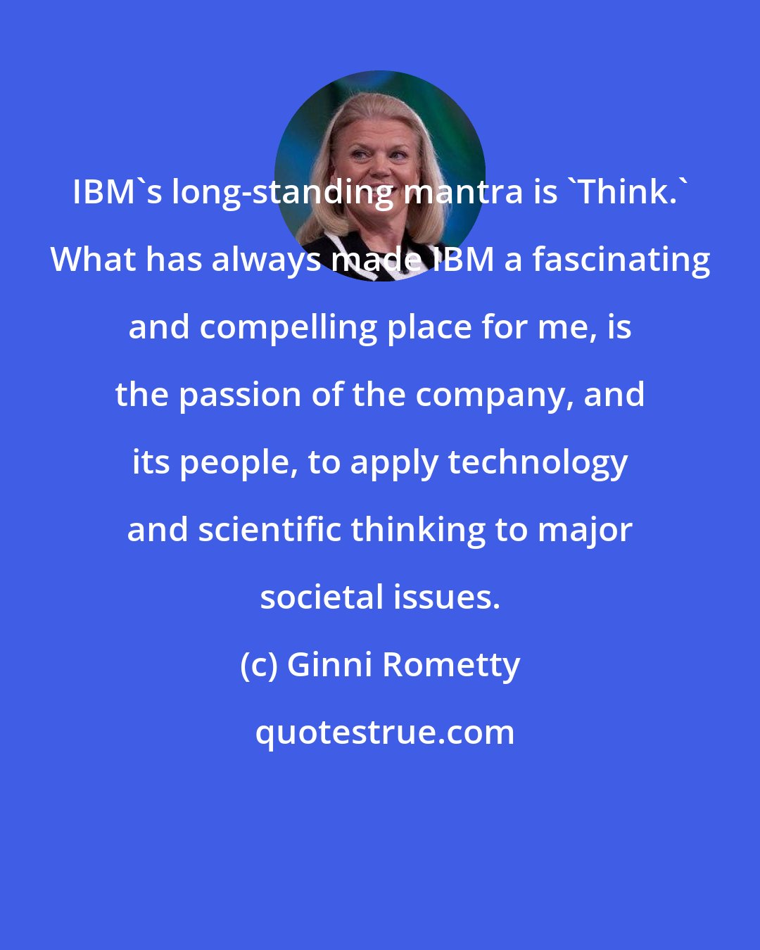Ginni Rometty: IBM's long-standing mantra is 'Think.' What has always made IBM a fascinating and compelling place for me, is the passion of the company, and its people, to apply technology and scientific thinking to major societal issues.