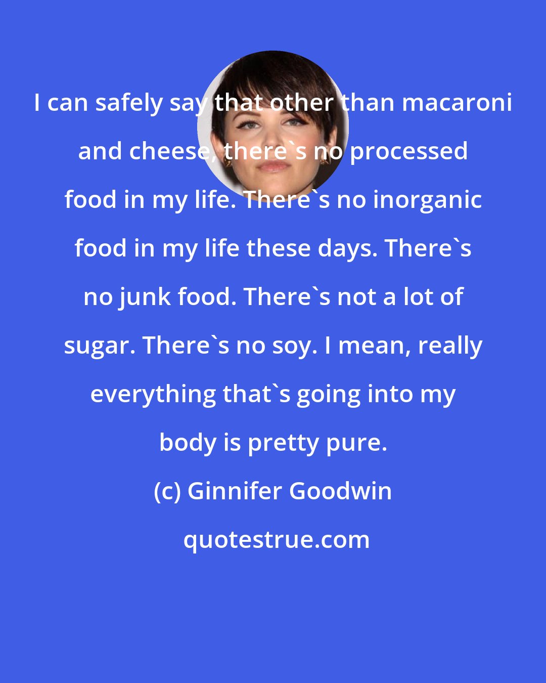 Ginnifer Goodwin: I can safely say that other than macaroni and cheese, there's no processed food in my life. There's no inorganic food in my life these days. There's no junk food. There's not a lot of sugar. There's no soy. I mean, really everything that's going into my body is pretty pure.