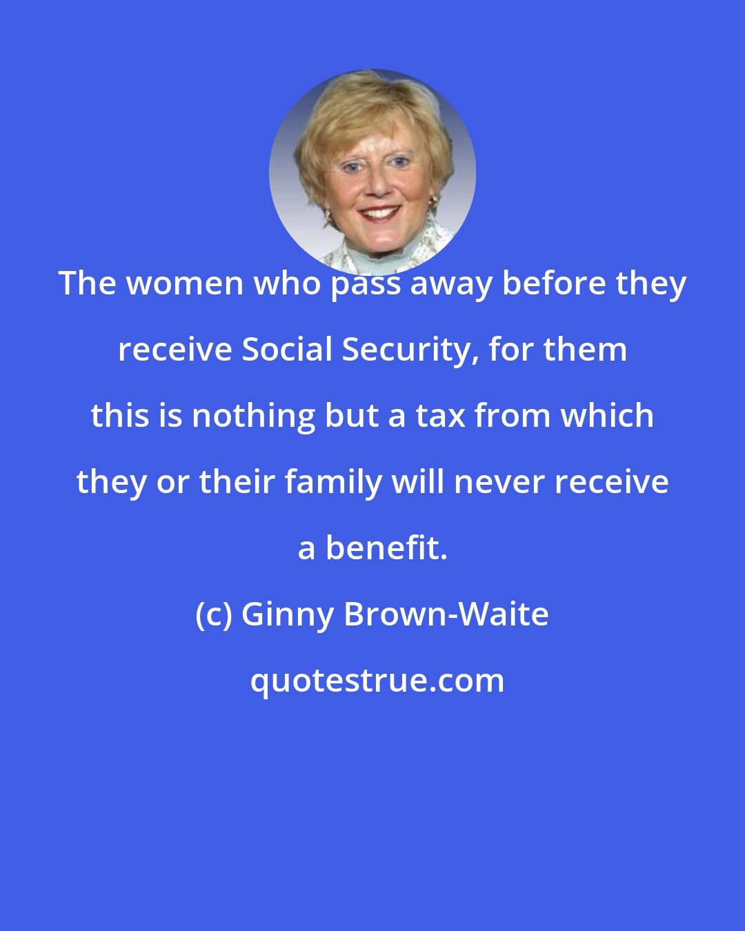 Ginny Brown-Waite: The women who pass away before they receive Social Security, for them this is nothing but a tax from which they or their family will never receive a benefit.