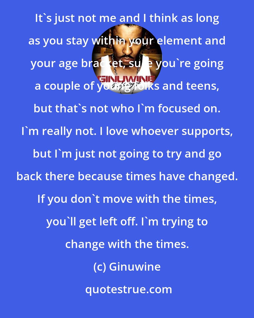 Ginuwine: I want to tell everybody that you won't hear me trying to pop bottles in the club and all that kind of stuff. It's just not me and I think as long as you stay within your element and your age bracket, sure you're going a couple of young folks and teens, but that's not who I'm focused on. I'm really not. I love whoever supports, but I'm just not going to try and go back there because times have changed. If you don't move with the times, you'll get left off. I'm trying to change with the times.