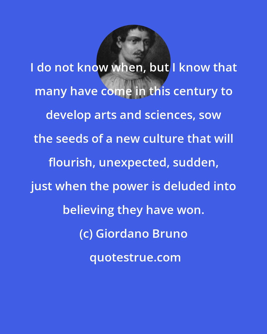 Giordano Bruno: I do not know when, but I know that many have come in this century to develop arts and sciences, sow the seeds of a new culture that will flourish, unexpected, sudden, just when the power is deluded into believing they have won.