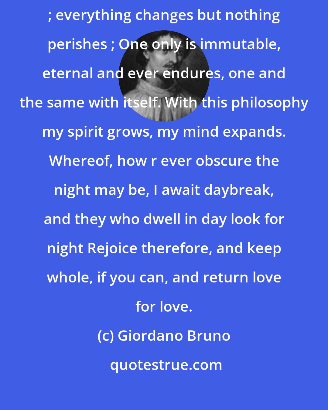 Giordano Bruno: I need not instruct you of my belief: Time gives all and takes all away ; everything changes but nothing perishes ; One only is immutable, eternal and ever endures, one and the same with itself. With this philosophy my spirit grows, my mind expands. Whereof, how r ever obscure the night may be, I await daybreak, and they who dwell in day look for night Rejoice therefore, and keep whole, if you can, and return love for love.