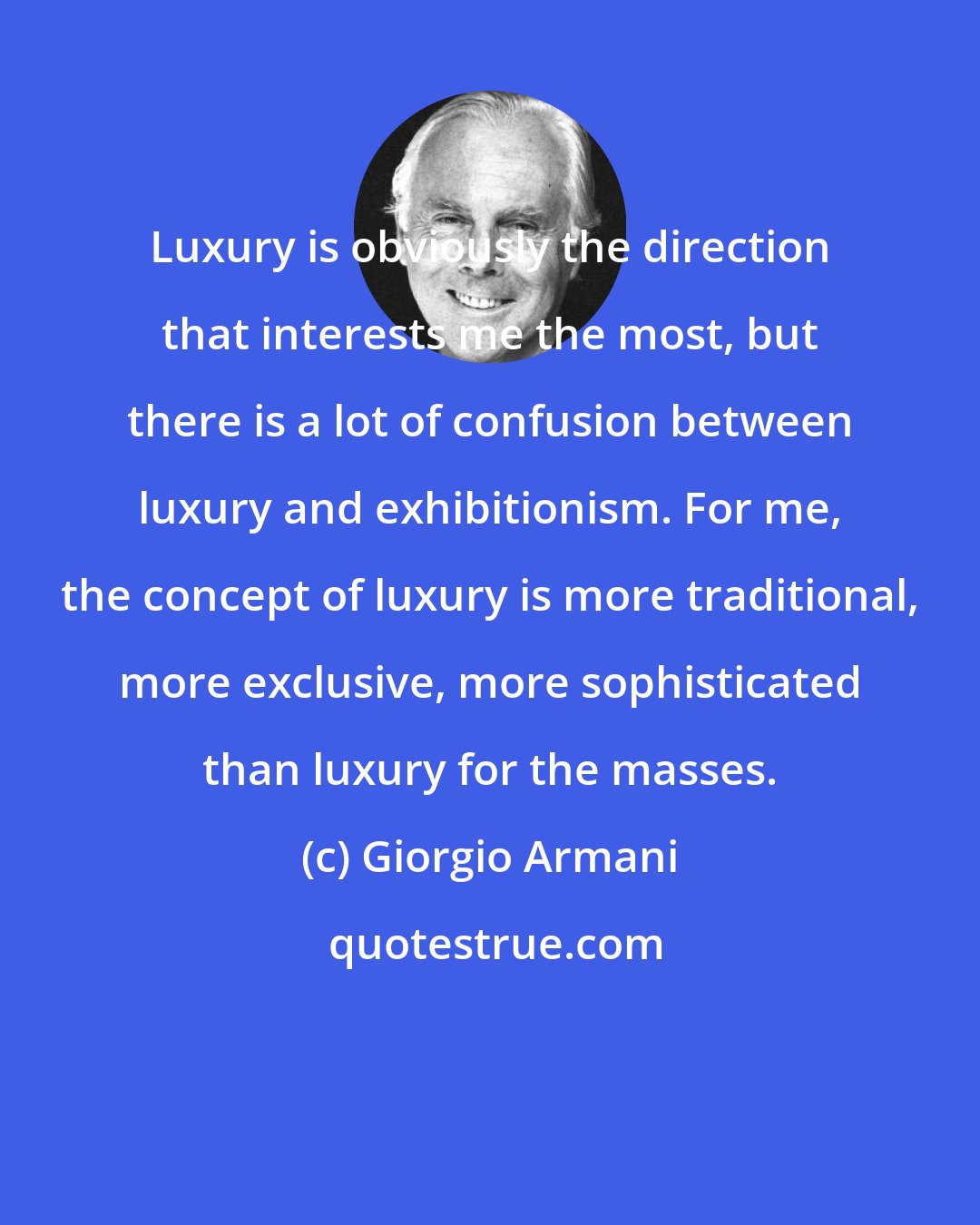 Giorgio Armani: Luxury is obviously the direction that interests me the most, but there is a lot of confusion between luxury and exhibitionism. For me, the concept of luxury is more traditional, more exclusive, more sophisticated than luxury for the masses.