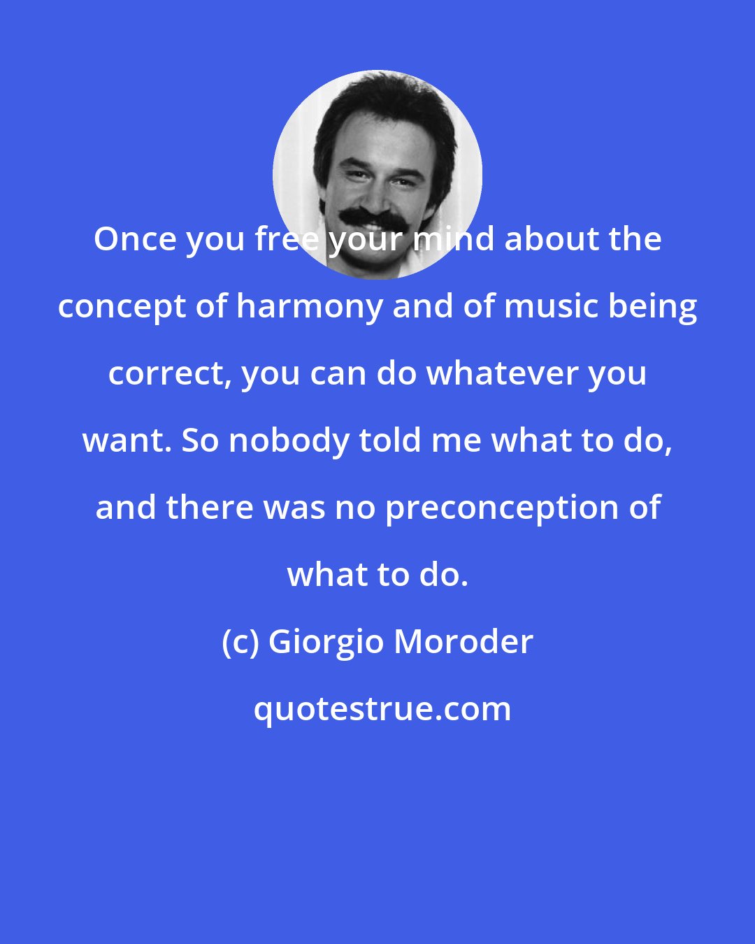 Giorgio Moroder: Once you free your mind about the concept of harmony and of music being correct, you can do whatever you want. So nobody told me what to do, and there was no preconception of what to do.
