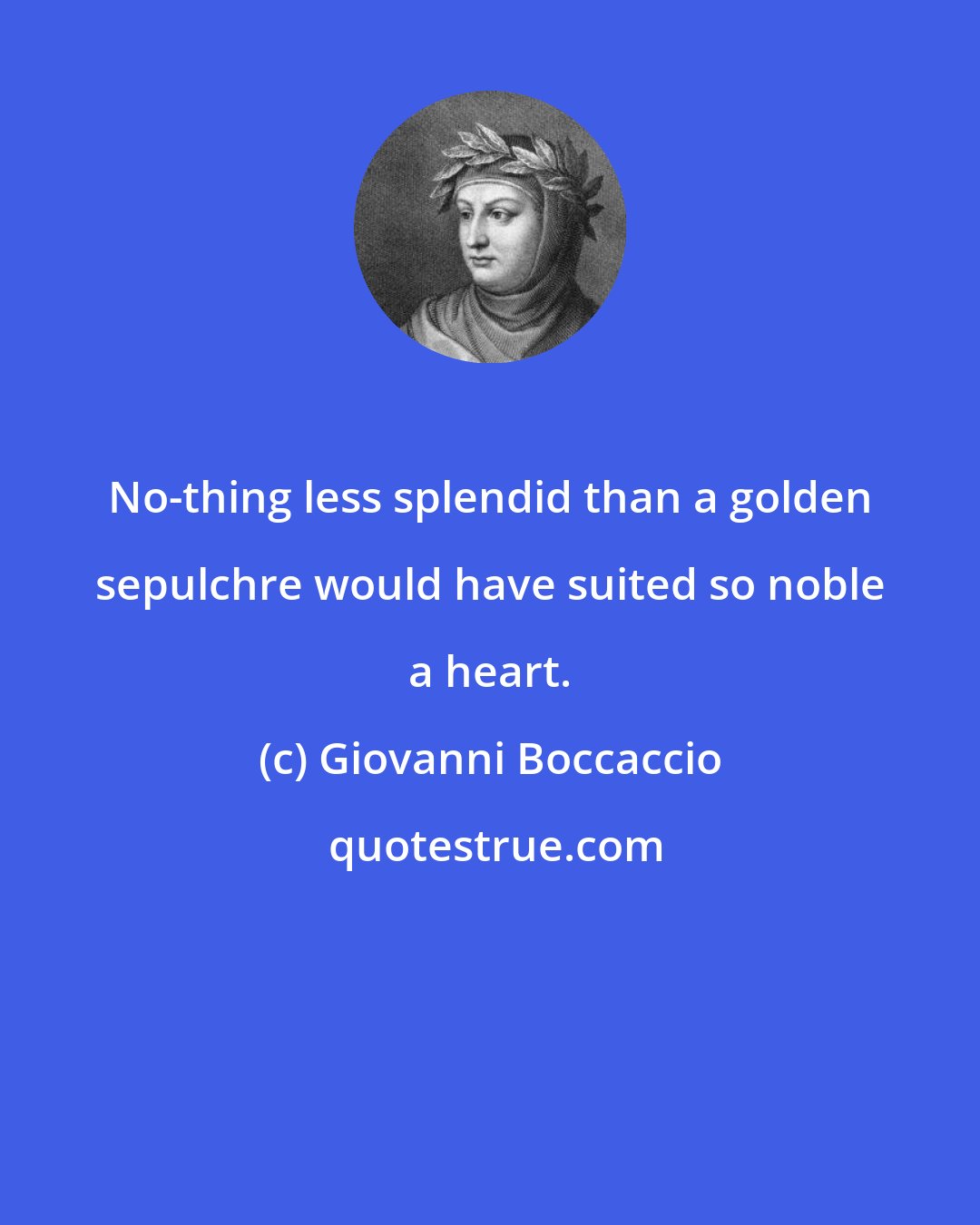 Giovanni Boccaccio: No-thing less splendid than a golden sepulchre would have suited so noble a heart.