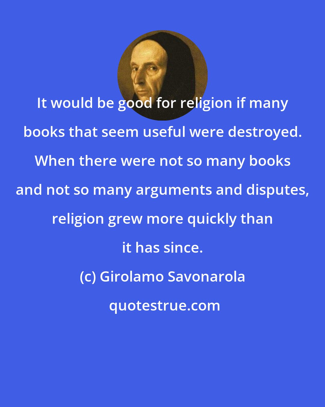 Girolamo Savonarola: It would be good for religion if many books that seem useful were destroyed. When there were not so many books and not so many arguments and disputes, religion grew more quickly than it has since.