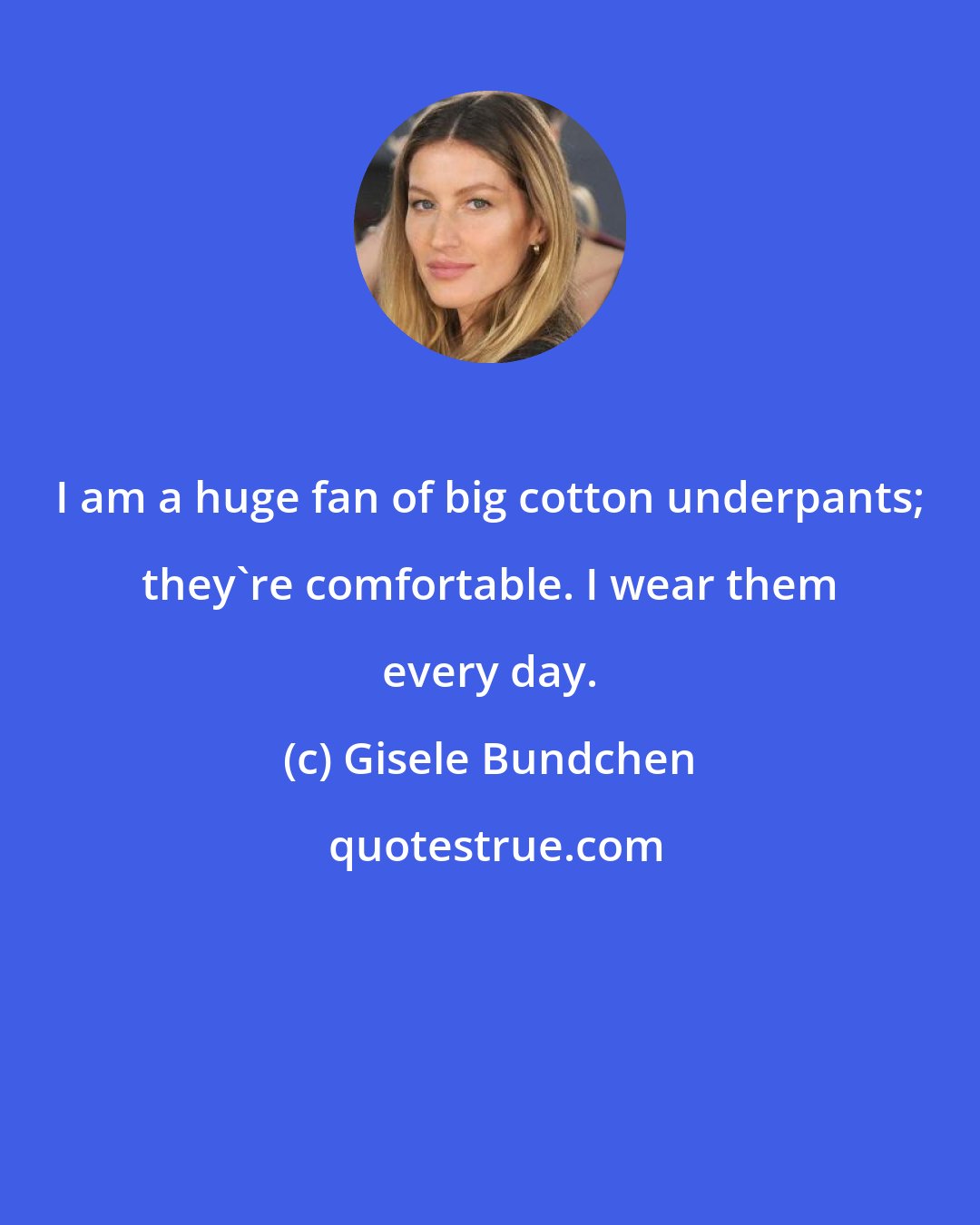 Gisele Bundchen: I am a huge fan of big cotton underpants; they're comfortable. I wear them every day.