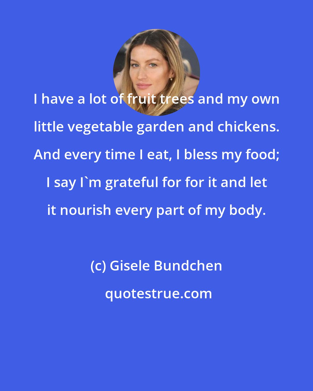Gisele Bundchen: I have a lot of fruit trees and my own little vegetable garden and chickens. And every time I eat, I bless my food; I say I'm grateful for for it and let it nourish every part of my body.