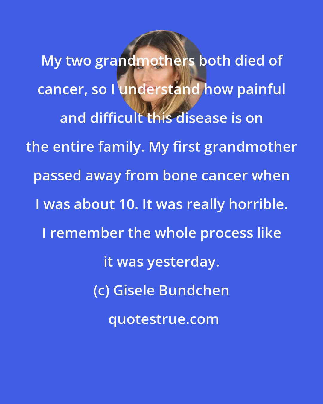 Gisele Bundchen: My two grandmothers both died of cancer, so I understand how painful and difficult this disease is on the entire family. My first grandmother passed away from bone cancer when I was about 10. It was really horrible. I remember the whole process like it was yesterday.