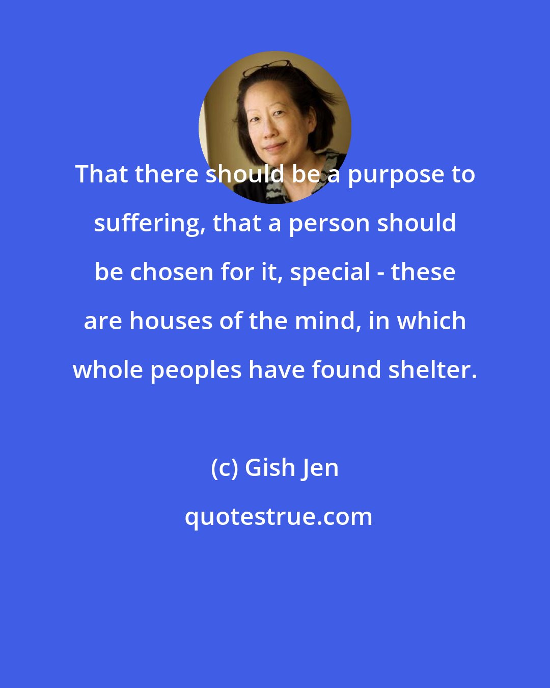 Gish Jen: That there should be a purpose to suffering, that a person should be chosen for it, special - these are houses of the mind, in which whole peoples have found shelter.