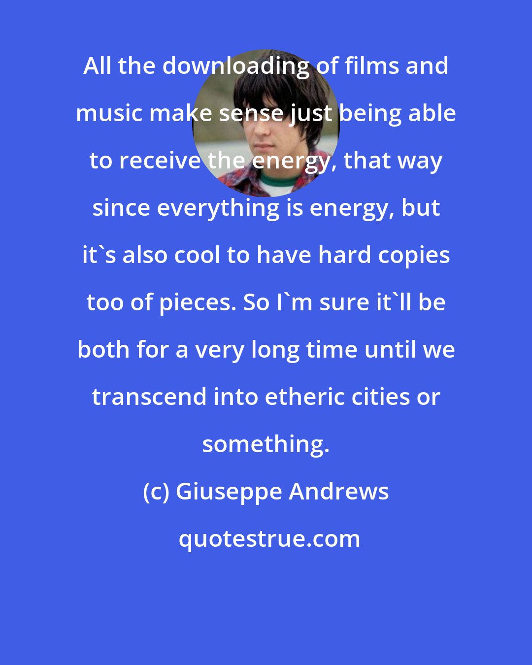 Giuseppe Andrews: All the downloading of films and music make sense just being able to receive the energy, that way since everything is energy, but it's also cool to have hard copies too of pieces. So I'm sure it'll be both for a very long time until we transcend into etheric cities or something.