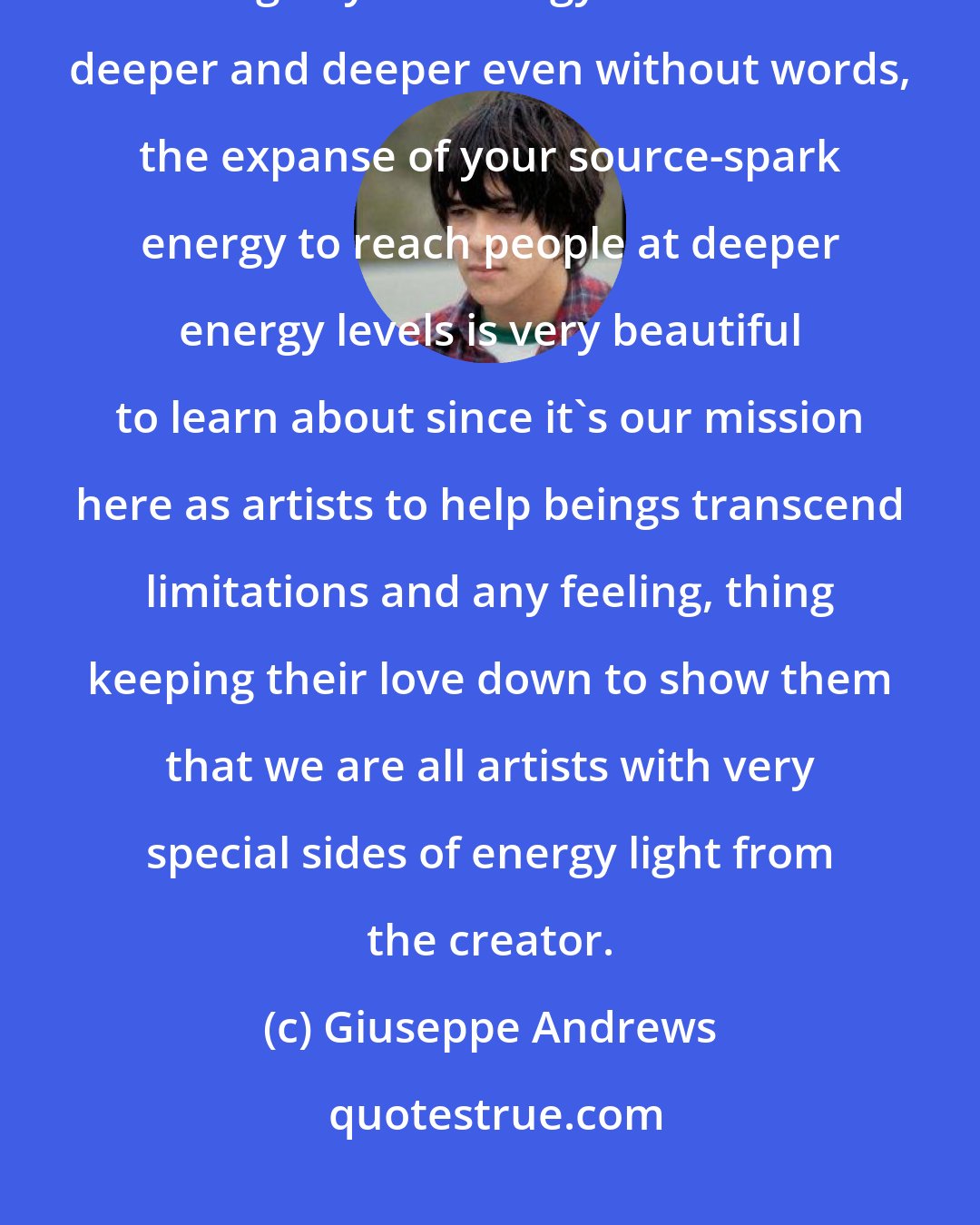 Giuseppe Andrews: An artist's voice, communication, that's very important. The learning, the building of your energy to communicate deeper and deeper even without words, the expanse of your source-spark energy to reach people at deeper energy levels is very beautiful to learn about since it's our mission here as artists to help beings transcend limitations and any feeling, thing keeping their love down to show them that we are all artists with very special sides of energy light from the creator.