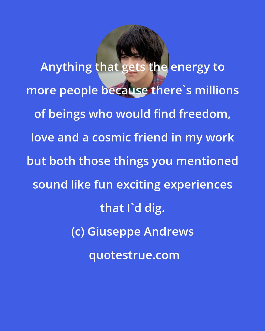 Giuseppe Andrews: Anything that gets the energy to more people because there's millions of beings who would find freedom, love and a cosmic friend in my work but both those things you mentioned sound like fun exciting experiences that I'd dig.