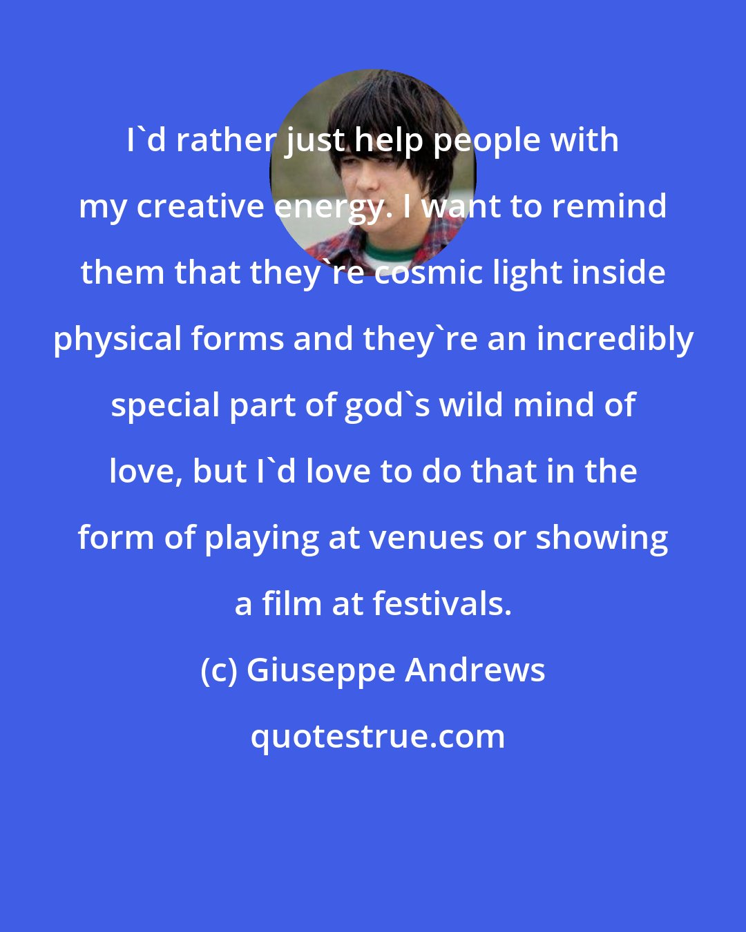 Giuseppe Andrews: I'd rather just help people with my creative energy. I want to remind them that they're cosmic light inside physical forms and they're an incredibly special part of god's wild mind of love, but I'd love to do that in the form of playing at venues or showing a film at festivals.