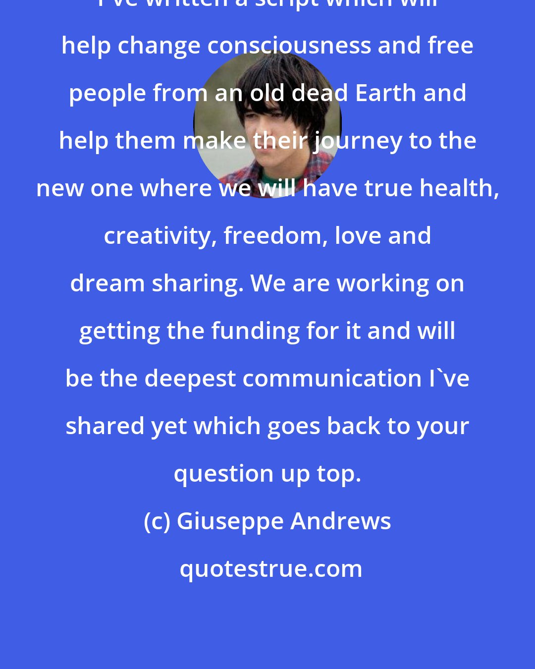 Giuseppe Andrews: I've written a script which will help change consciousness and free people from an old dead Earth and help them make their journey to the new one where we will have true health, creativity, freedom, love and dream sharing. We are working on getting the funding for it and will be the deepest communication I've shared yet which goes back to your question up top.