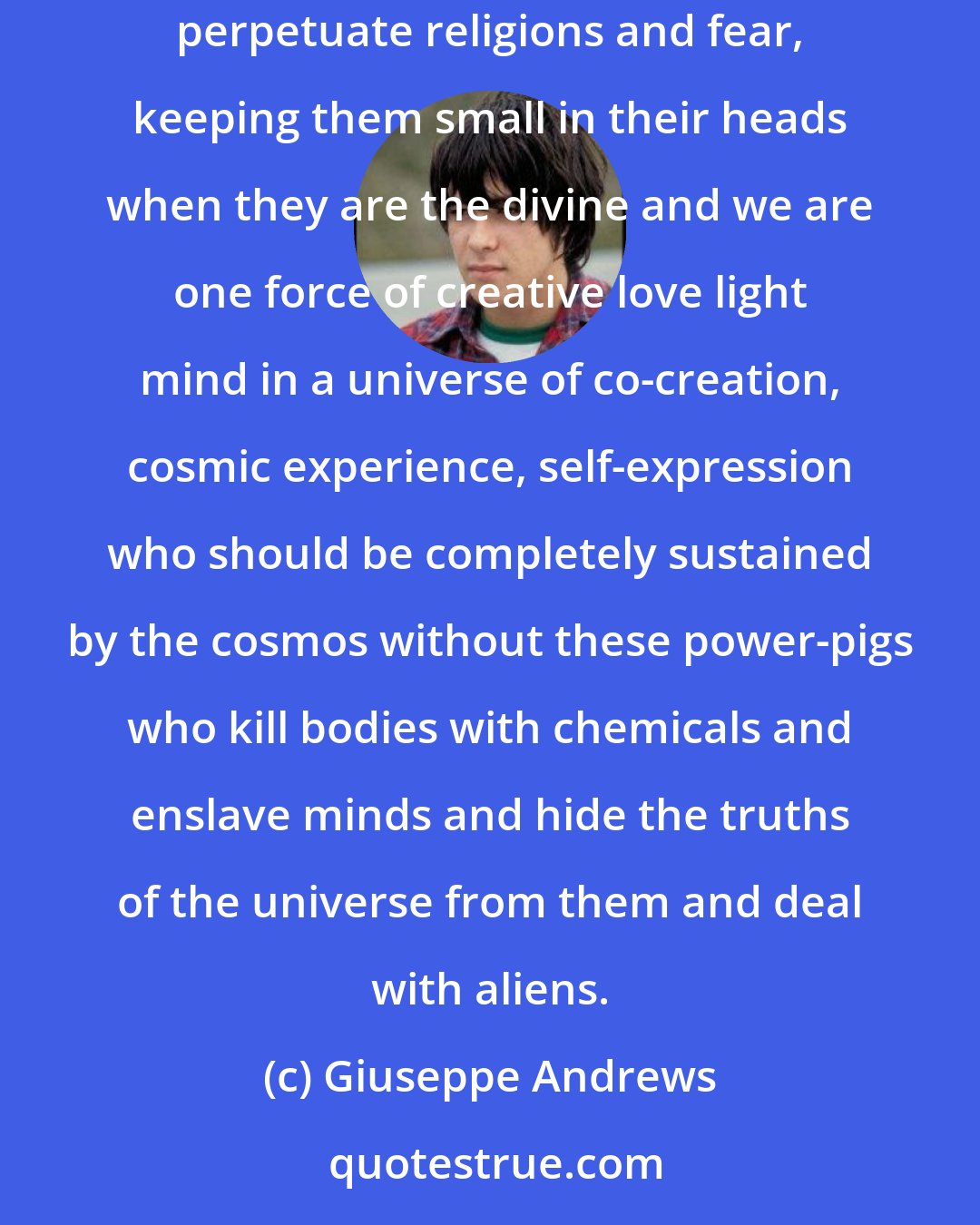 Giuseppe Andrews: The system that keeps cosmic beings in a bullshit frame of mind of what existence is to make money off them, use them for their own sick games, perpetuate religions and fear, keeping them small in their heads when they are the divine and we are one force of creative love light mind in a universe of co-creation, cosmic experience, self-expression who should be completely sustained by the cosmos without these power-pigs who kill bodies with chemicals and enslave minds and hide the truths of the universe from them and deal with aliens.