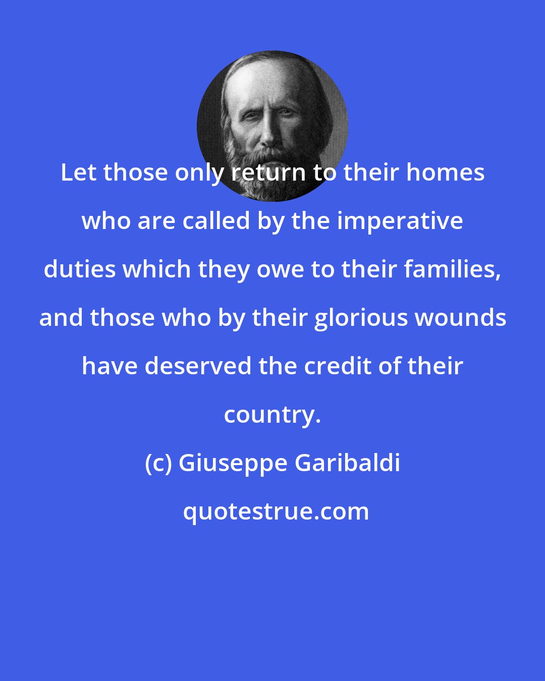 Giuseppe Garibaldi: Let those only return to their homes who are called by the imperative duties which they owe to their families, and those who by their glorious wounds have deserved the credit of their country.