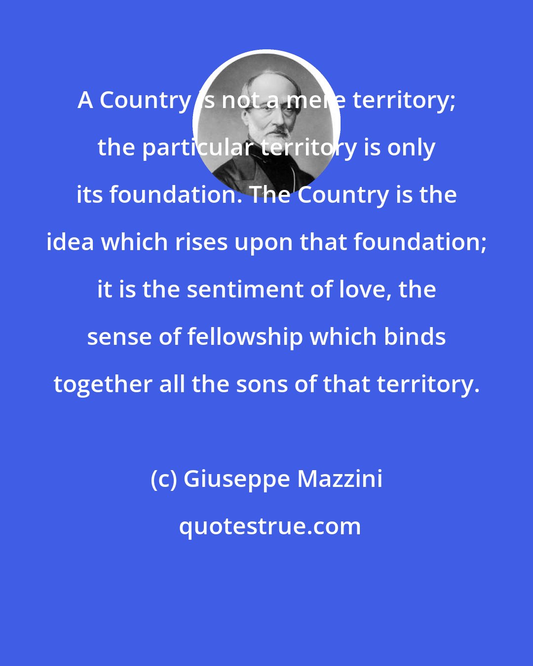 Giuseppe Mazzini: A Country is not a mere territory; the particular territory is only its foundation. The Country is the idea which rises upon that foundation; it is the sentiment of love, the sense of fellowship which binds together all the sons of that territory.