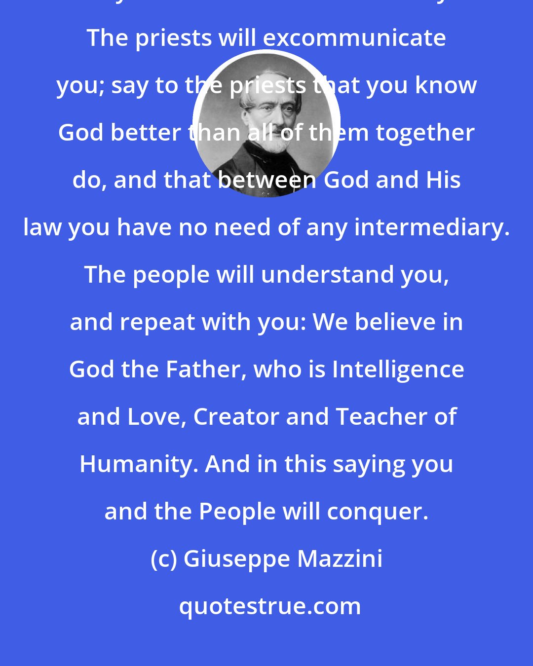 Giuseppe Mazzini: Preach in the name of God. The learned will smile; ask the learned what they have done for their country. The priests will excommunicate you; say to the priests that you know God better than all of them together do, and that between God and His law you have no need of any intermediary. The people will understand you, and repeat with you: We believe in God the Father, who is Intelligence and Love, Creator and Teacher of Humanity. And in this saying you and the People will conquer.
