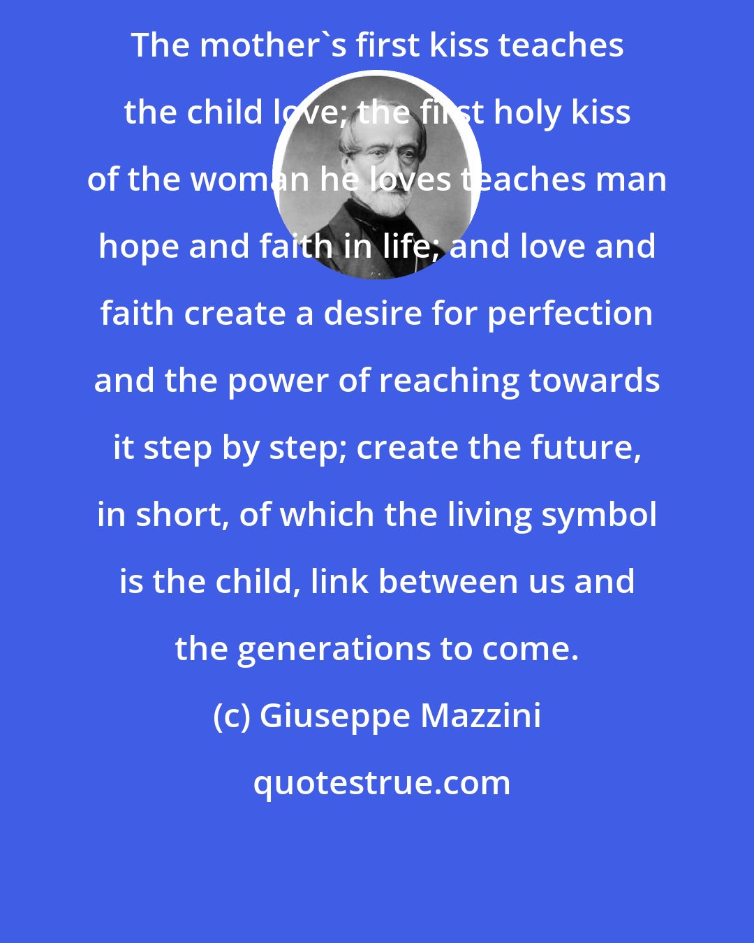 Giuseppe Mazzini: The mother's first kiss teaches the child love; the first holy kiss of the woman he loves teaches man hope and faith in life; and love and faith create a desire for perfection and the power of reaching towards it step by step; create the future, in short, of which the living symbol is the child, link between us and the generations to come.